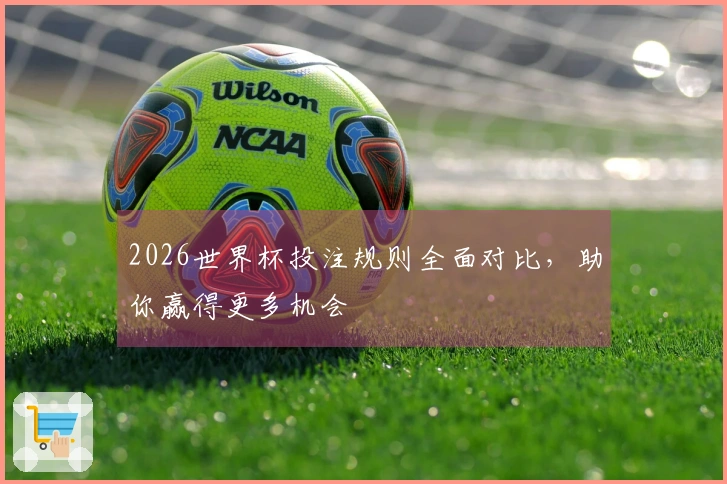 2026世界杯投注规则全面对比，助你赢得更多机会
